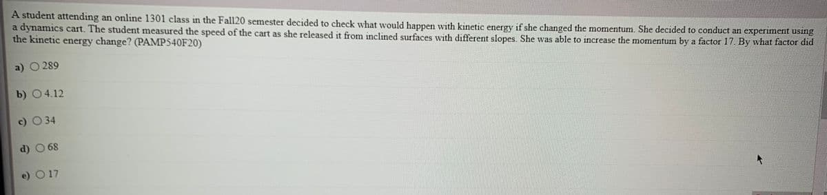 A student attending an online 1301 class in the Fall20 semester decided to check what would happen with kinetic energy if she changed the momentum. She decided to conduct an experiment using
a dynamics cart. The student measured the speed of the cart as she released it from inclined surfaces with different slopes. She was able to increase the momentum by a factor 17. By what factor dıd
the kinetic energy change? (PAMP540F20)
a) O 289
b) 04.12
c) O 34
d) O 68
e) O 17
