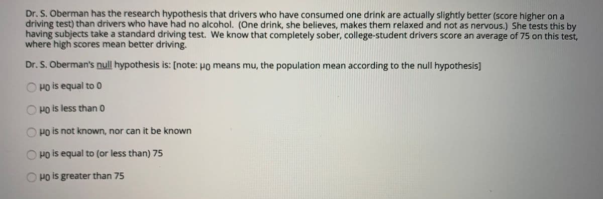 Dr. S. Oberman has the research hypothesis that drivers who have consumed one drink are actually slightly better (score higher on a
driving test) than drivers who have had no alcohol. (One drink, she believes, makes them relaxed and not as nervous.) She tests this by
having subjects take a standard driving test. We know that completely sober, college-student drivers score an average of 75 on this test,
where high scores mean better driving.
Dr. S. Oberman's null hypothesis is: [note: Ho means mu, the population mean according to the null hypothesis]
Ho is equal to 0
Po is less than 0
Po is not known, nor can it be known
Ho is equal to (or less than) 75
Po is greater than 75
