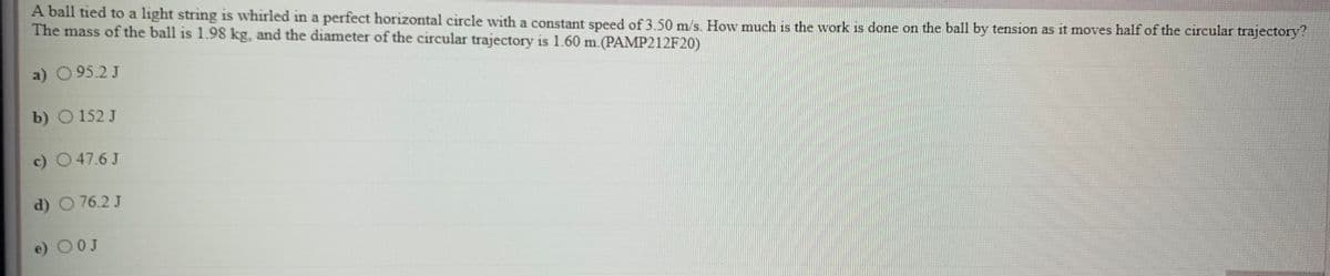 A ball tied to a light string is whirled in a perfect horizontal circle with a constant speed of 3 50 m/s. How much is the work is done on the ball by tension as it moves half of the circular trajectory?
The mass of the ball is 1.98 kg, and the diameter of the circular trajectory is 1.60 m.(PAMP212F20)
a) 095.2J
b) O 152 J
c) O47.6 J
d) O 76.2 J
e) 0OJ
