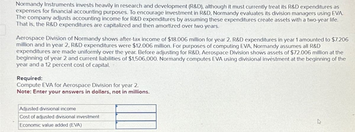 Normandy Instruments invests heavily in research and development (R&D), although it must currently treat its R&D expenditures as
expenses for financial accounting purposes. To encourage Investment in R&D, Normandy evaluates its division managers using EVA.
The company adjusts accounting income for R&D expenditures by assuming these expenditures create assets with a two-year life.
That is, the R&D expenditures are capitalized and then amortized over two years.
Aerospace Division of Normandy shows after-tax income of $18.006 million for year 2. R&D expenditures in year 1 amounted to $7.206
million and in year 2, R&D expenditures were $12.006 million. For purposes of computing EVA, Normandy assumes all R&D
expenditures are made uniformly over the year. Before adjusting for R&D, Aerospace Division shows assets of $72.006 million at the
beginning of year 2 and current liabilities of $1,506,000. Normandy computes EVA using divisional investment at the beginning of the
year and a 12 percent cost of capital.
Required:
Compute EVA for Aerospace Division for year 2.
Note: Enter your answers in dollars, not in millions.
Adjusted divisional income
Cost of adjusted divisional investment
Economic value added (EVA)
D