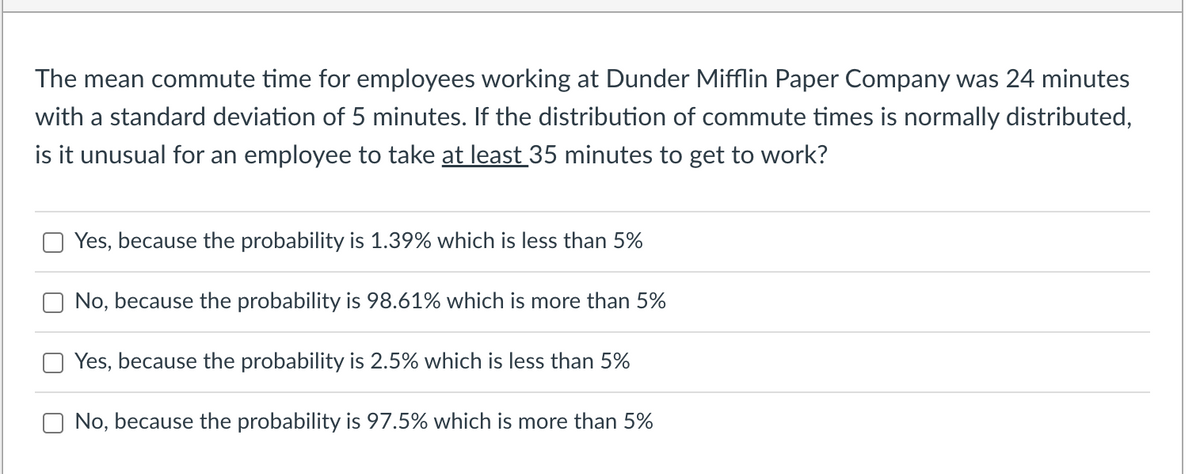 The mean commute time for employees working at Dunder Mifflin Paper Company was 24 minutes
with a standard deviation of 5 minutes. If the distribution of commute times is normally distributed,
is it unusual for an employee to take at least 35 minutes to get to work?
Yes, because the probability is 1.39% which is less than 5%
No, because the probability is 98.61% which is more than 5%
Yes, because the probability is 2.5% which is less than 5%
No, because the probability is 97.5% which is more than 5%