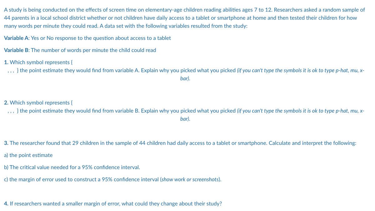 A study is being conducted on the effects of screen time on elementary-age children reading abilities ages 7 to 12. Researchers asked a random sample of
44 parents in a local school district whether or not children have daily access to a tablet or smartphone at home and then tested their children for how
many words per minute they could read. A data set with the following variables resulted from the study:
Variable A: Yes or No response to the question about access to a tablet
Variable B: The number of words per minute the child could read
1. Which symbol represents {
,,, } the point estimate they would find from variable A. Explain why you picked what you picked (if you can't type the symbols it is ok to type p-hat, mu, x-
bar).
2. Which symbol represents {
} the point estimate they would find from variable B. Explain why you picked what you picked (if you can't type the symbols it is ok to type p-hat, mu, x-
bar).
3. The researcher found that 29 children in the sample of 44 children had daily access to a tablet or smartphone. Calculate and interpret the following:
a) the point estimate
b) The critical value needed for a 95% confidence interval.
c) the margin of error used to construct a 95% confidence interval (show work or screenshots).
4. If researchers wanted a smaller margin of error, what could they change about their study?