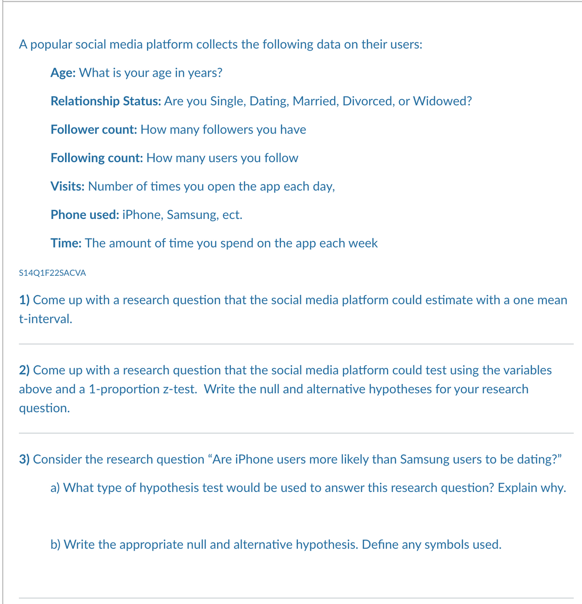 A popular social media platform collects the following data on their users:
Age: What is your age in years?
Relationship Status: Are you Single, Dating, Married, Divorced, or Widowed?
Follower count: How many followers you have
Following count: How many users you follow
Visits: Number of times you open the app each day,
Phone used: iPhone, Samsung, ect.
Time: The amount of time you spend on the app each week
S14Q1F22SACVA
1) Come up with a research question that the social media platform could estimate with one mean
t-interval.
2) Come up with a research question that the social media platform could test using the variables
above and a 1-proportion z-test. Write the null and alternative hypotheses for your research
question.
3) Consider the research question “Are iPhone users more likely than Samsung users to be dating?”
a) What type of hypothesis test would be used to answer this research question? Explain why.
b) Write the appropriate null and alternative hypothesis. Define any symbols used.