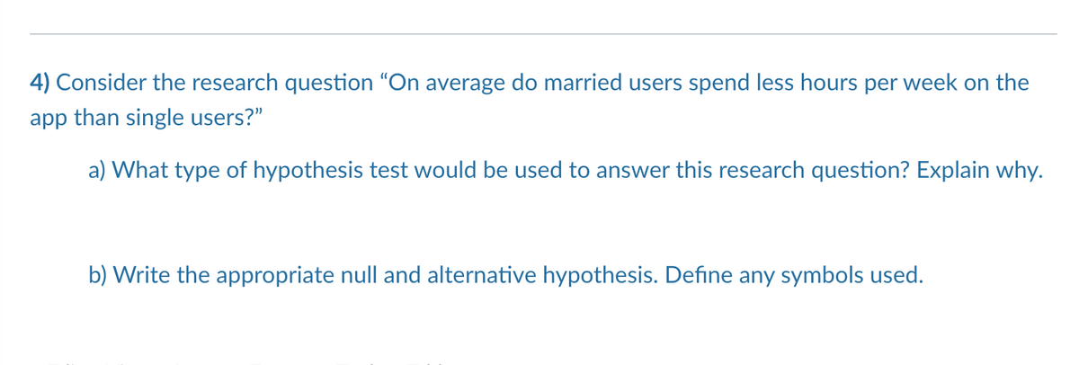 4) Consider the research question "On average do married users spend less hours per week on the
app than single users?"
a) What type of hypothesis test would be used to answer this research question? Explain why.
b) Write the appropriate null and alternative hypothesis. Define any symbols used.