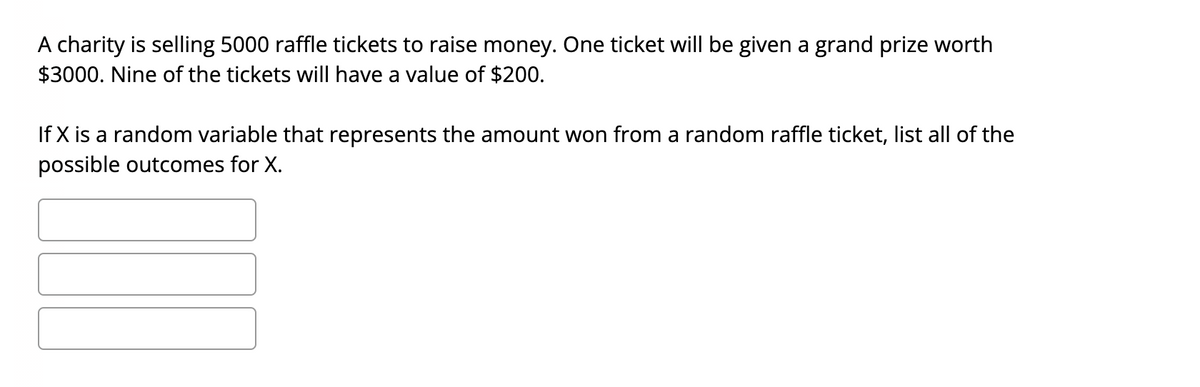 A charity is selling 5000 raffle tickets to raise money. One ticket will be given a grand prize worth
$3000. Nine of the tickets will have a value of $200.
If X is a random variable that represents the amount won from a random raffle ticket, list all of the
possible outcomes for X.