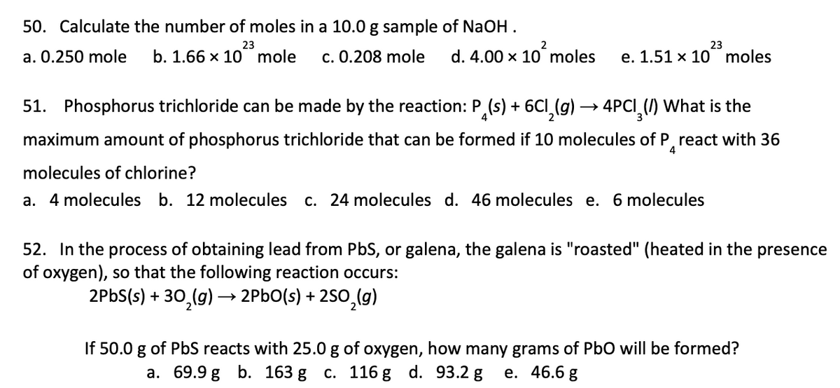 50. Calculate the number of moles in a 10.0 g sample of NaOH.
d. 4.00 x 10² moles e. 1.51 x 10 moles
23
23
a. 0.250 mole b. 1.66 x 10 mole c. 0.208 mole
51. Phosphorus trichloride can be made by the reaction: P(s) + 6Cl₂(g) → 4PCI(/) What is the
maximum amount of phosphorus trichloride that can be formed if 10 molecules of Preact with 36
molecules of chlorine?
4
a. 4 molecules b. 12 molecules c. 24 molecules d. 46 molecules e. 6 molecules
52. In the process of obtaining lead from PbS, or galena, the galena is "roasted" (heated in the presence
of oxygen), so that the following reaction occurs:
2PbS(s) + 30₂(g) →→ 2PbO(s) +2SO₂(g)
If 50.0 g of PbS reacts with 25.0 g of oxygen, how many grams of PbO will be formed?
a. 69.9 g b. 163 g c. 116 g d. 93.2 g e. 46.6 g
