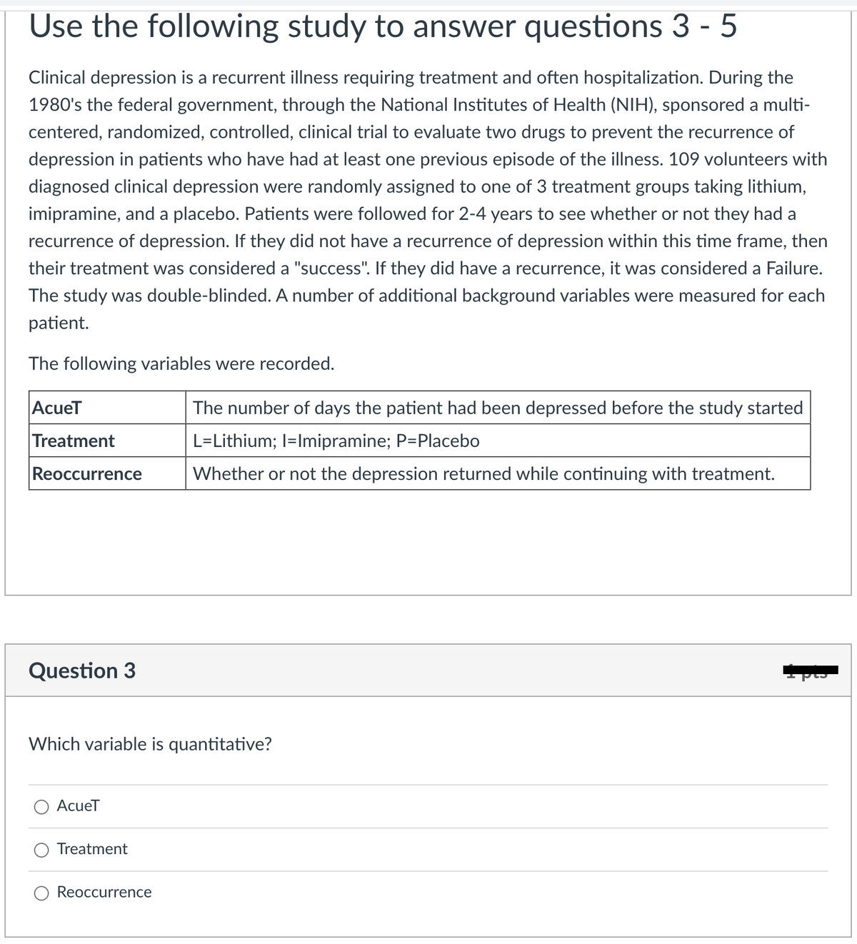 Use the following study to answer questions 3-5
Clinical depression is a recurrent illness requiring treatment and often hospitalization. During the
1980's the federal government, through the National Institutes of Health (NIH), sponsored a multi-
centered, randomized, controlled, clinical trial to evaluate two drugs to prevent the recurrence of
depression in patients who have had at least one previous episode of the illness. 109 volunteers with
diagnosed clinical depression were randomly assigned to one of 3 treatment groups taking lithium,
imipramine, and a placebo. Patients were followed for 2-4 years to see whether or not they had a
recurrence of depression. If they did not have a recurrence of depression within this time frame, then
their treatment was considered a "success". If they did have a recurrence, it was considered a Failure.
The study was double-blinded. A number of additional background variables were measured for each
patient.
The following variables were recorded.
AcueT
Treatment
Reoccurrence
Question 3
Which variable is quantitative?
AcueT
Treatment
The number of days the patient had been depressed before the study started
L=Lithium; I=Imipramine; P=Placebo
Whether or not the depression returned while continuing with treatment.
Reoccurrence