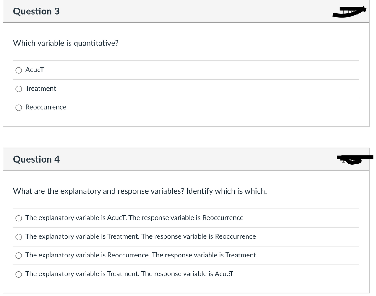 Question 3
Which variable is quantitative?
AcueT
Treatment
Reoccurrence
Question 4
What are the explanatory and response variables? Identify which is which.
The explanatory variable is AcueT. The response variable is Reoccurrence
The explanatory variable is Treatment. The response variable is Reoccurrence
The explanatory variable is Reoccurrence. The response variable is Treatment
O The explanatory variable is Treatment. The response variable is AcueT