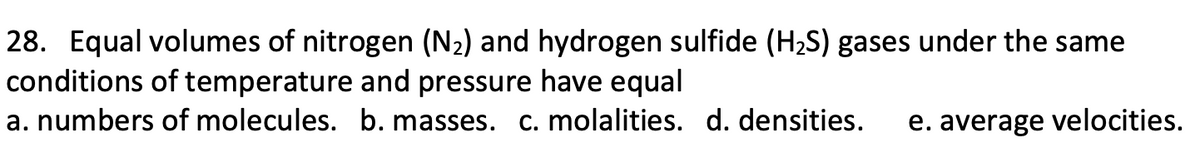 28. Equal volumes of nitrogen (N₂) and hydrogen sulfide (H₂S) gases under the same
conditions of temperature and pressure have equal
a. numbers of molecules. b. masses. c. molalities. d. densities.
e. average velocities.