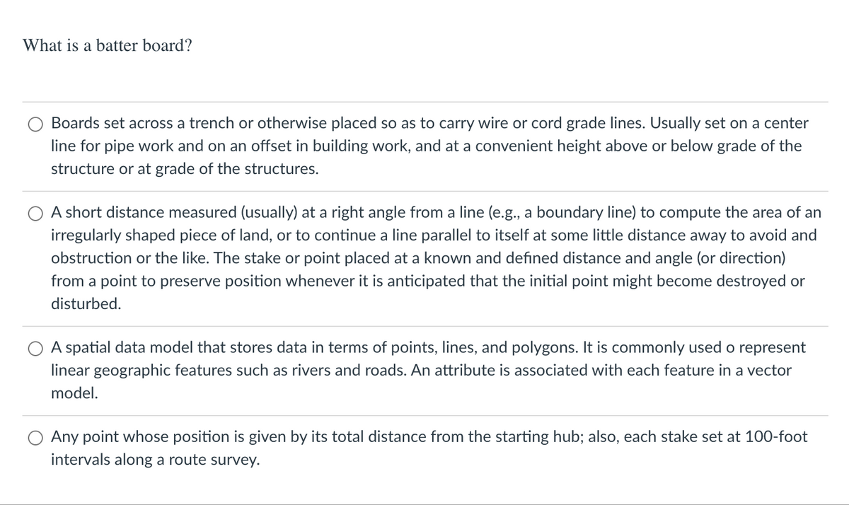 What is a batter board?
Boards set across a trench or otherwise placed so as to carry wire or cord grade lines. Usually set on a center
line for pipe work and on an offset in building work, and at a convenient height above or below grade of the
structure or at grade of the structures.
O A short distance measured (usually) at a right angle from a line (e.g., a boundary line) to compute the area of an
irregularly shaped piece of land, or to continue a line parallel to itself at some little distance away to avoid and
obstruction or the like. The stake or point placed at a known and defined distance and angle (or direction)
from a point to preserve position whenever it is anticipated that the initial point might become destroyed or
disturbed.
A spatial data model that stores data in terms of points, lines, and polygons. It is commonly used o represent
linear geographic features such as rivers and roads. An attribute is associated with each feature in a vector
model.
Any point whose position is given by its total distance from the starting hub; also, each stake set at 100-foot
intervals along a route survey.