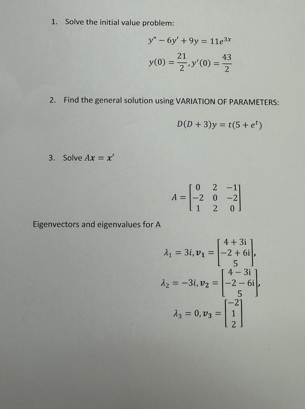 1. Solve the initial value problem:
y" - 6y' +9y = 11e³x
21
43
y (0):
= 1/2/2
-, y'(0) =
2'
==
=
2. Find the general solution using VARIATION OF PARAMETERS:
D(D+3)y=t(5+ e¹)
3. Solve Ax = x'
Eigenvectors and eigenvalues for A
0
A = -2
1
λ₂ = -3i, v₂
0-2
2 0
4 + 3i
A₁ = 3i, v₁ = -2 + 6i,
=
-17
23 = 0,03
=
4 - 3i
-2-6i,
5
21