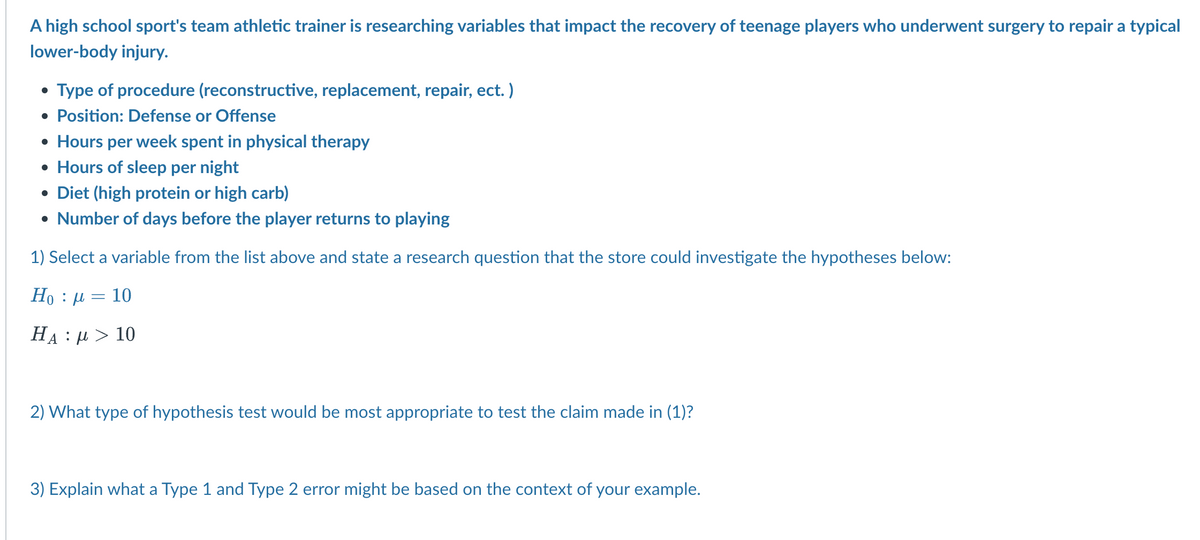 A high school sport's team athletic trainer is researching variables that impact the recovery of teenage players who underwent surgery to repair a typical
lower-body injury.
• Type of procedure (reconstructive, replacement, repair, ect.)
• Position: Defense or Offense
• Hours per week spent in physical therapy
• Hours of sleep per night
• Diet (high protein or high carb)
• Number of days before the player returns to playing
1) Select a variable from the list above and state a research question that the store could investigate the hypotheses below:
Ho : μ 10
=
HA : μ > 10
2) What type of hypothesis test would be most appropriate to test the claim made in (1)?
3) Explain what a Type 1 and Type 2 error might be based on the context of your example.