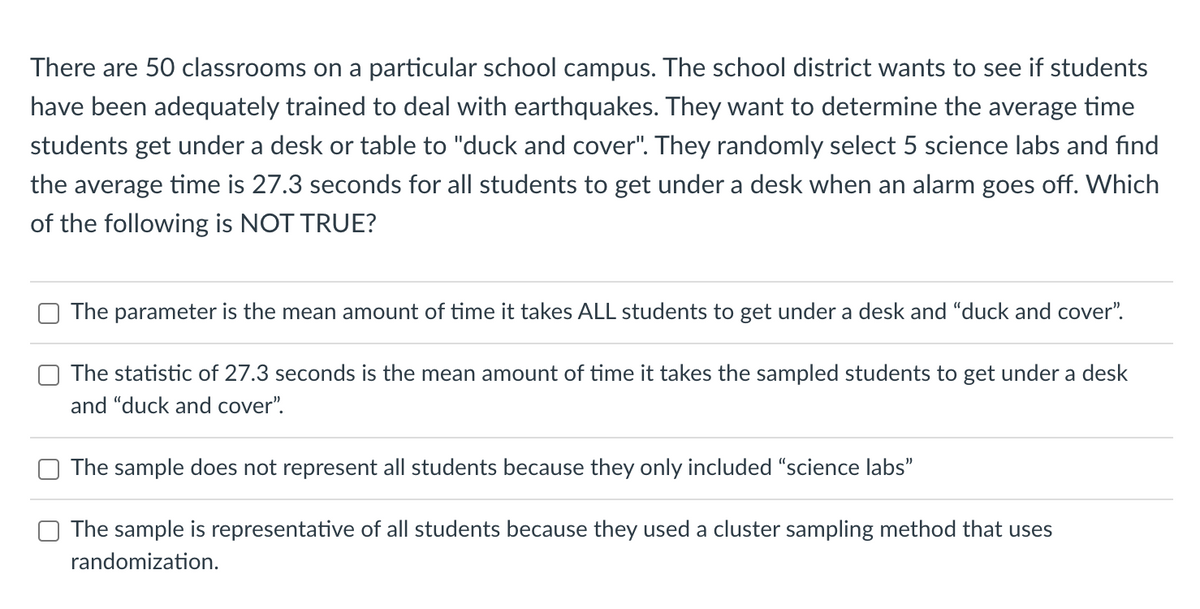 There are 50 classrooms on a particular school campus. The school district wants to see if students
have been adequately trained to deal with earthquakes. They want to determine the average time
students get under a desk or table to "duck and cover". They randomly select 5 science labs and find
the average time is 27.3 seconds for all students to get under a desk when an alarm goes off. Which
of the following is NOT TRUE?
The parameter is the mean amount of time it takes ALL students to get under a desk and "duck and cover".
The statistic of 27.3 seconds is the mean amount of time it takes the sampled students to get under a desk
and "duck and cover".
The sample does not represent all students because they only included "science labs"
The sample is representative of all students because they used a cluster sampling method that uses
randomization.