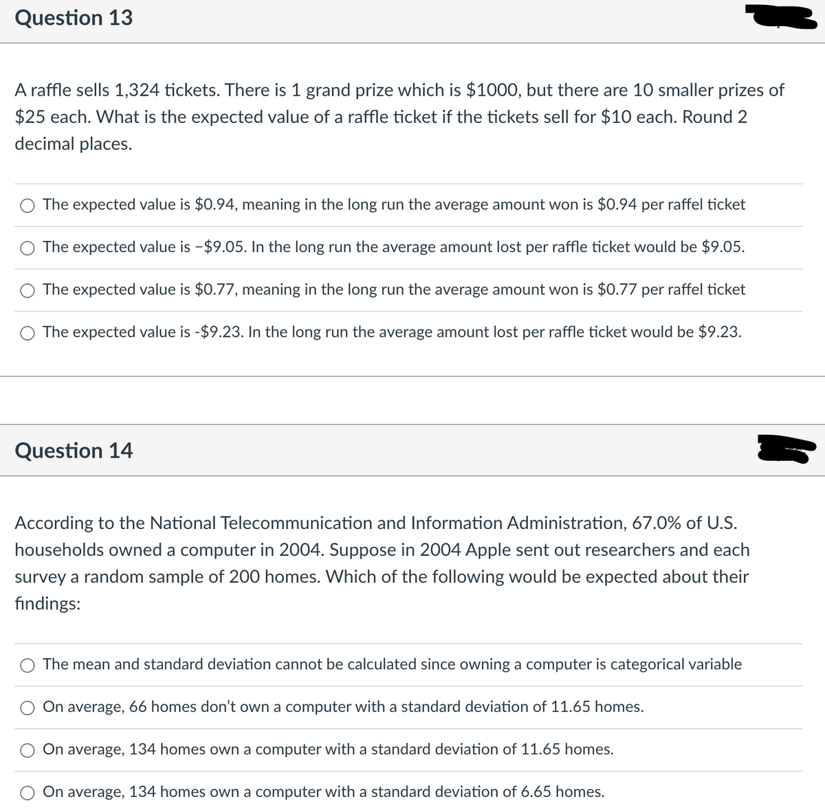 Question 13
A raffle sells 1,324 tickets. There is 1 grand prize which is $1000, but there are 10 smaller prizes of
$25 each. What is the expected value of a raffle ticket if the tickets sell for $10 each. Round 2
decimal places.
The expected value is $0.94, meaning in the long run the average amount won is $0.94 per raffel ticket
The expected value is -$9.05. In the long run the average amount lost per raffle ticket would be $9.05.
The expected value is $0.77, meaning in the long run the average amount won is $0.77 per raffel ticket
The expected value is -$9.23. In the long run the average amount lost per raffle ticket would be $9.23.
Question 14
According to the National Telecommunication and Information Administration, 67.0% of U.S.
households owned a computer in 2004. Suppose in 2004 Apple sent out researchers and each
survey a random sample of 200 homes. Which of the following would be expected about their
findings:
The mean and standard deviation cannot be calculated since owning a computer is categorical variable
On average, 66 homes don't own a computer with a standard deviation of 11.65 homes.
On average, 134 homes own a computer with a standard deviation of 11.65 homes.
On average, 134 homes own a computer with a standard deviation of 6.65 homes.