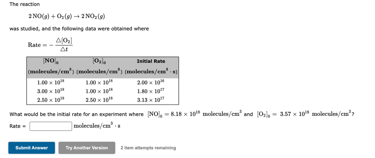 The reaction
2 NO(g) + O2(g) → 2 NO2 (g)
was studied, and the following data were obtained where
Rate
Δ[02]
At
[NO]。
[0₂]0
(molecules/cm³) (molecules/cm³)
1.00 × 10¹8
3.00 × 1018
2.50 × 1018
Submit Answer
1.00 × 10¹8
1.00 × 1018
2.50 × 1018
Initial Rate
What would be the initial rate for an experiment where [NO]。 = 8.18 × 10¹8 molecules/cm³ and [0₂]0 = 3.57 × 10¹8 molecules/cm³?
Rate =
molecules/cm
cm³ • S
Try Another Version
(molecules/cm³.s)
2.00 × 10¹6
1.80 × 10¹7
3.13 x 10¹7
2 item attempts remaining