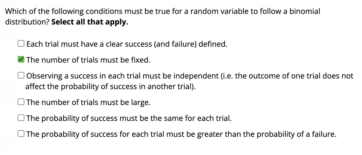 Which of the following conditions must be true for a random variable to follow a binomial
distribution? Select all that apply.
ооо
Each trial must have a clear success (and failure) defined.
The number of trials must be fixed.
Observing a success in each trial must be independent (i.e. the outcome of one trial does not
affect the probability of success in another trial).
The number of trials must be large.
The probability of success must be the same for each trial.
The probability of success for each trial must be greater than the probability of a failure.