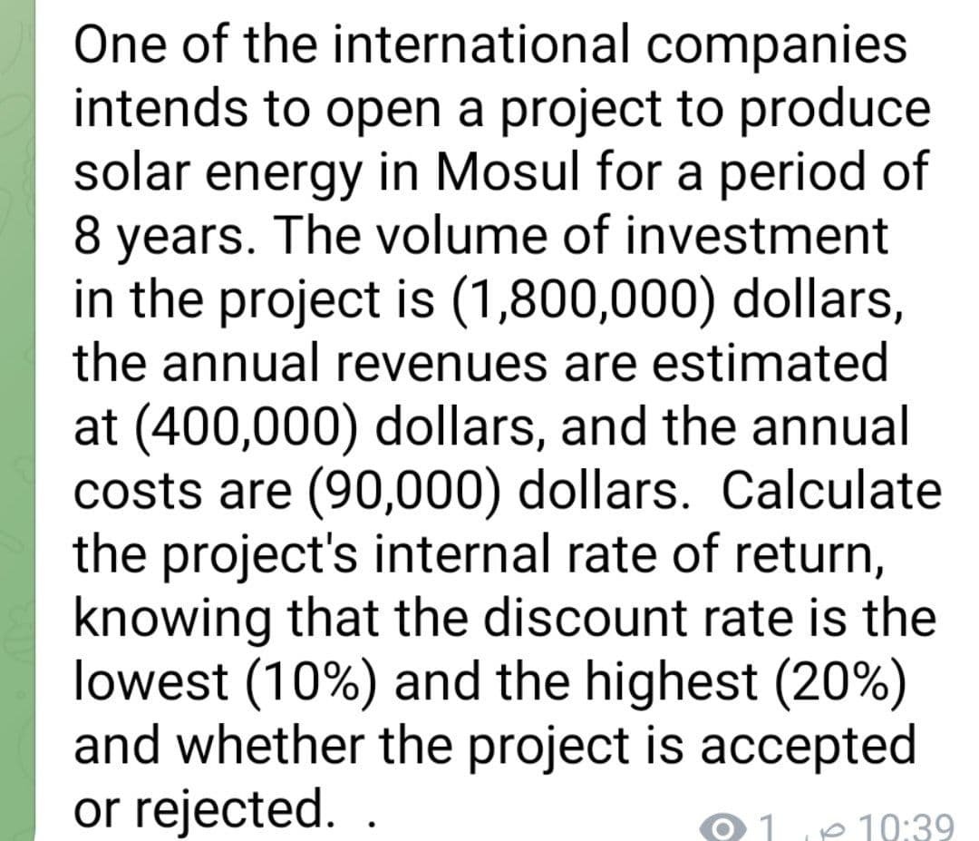 One of the international companies
intends to open a project to produce
solar energy in Mosul for a period of
8 years. The volume of investment
in the project is (1,800,000) dollars,
the annual revenues are estimated
at (400,000) dollars, and the annual
costs are (90,000) dollars. Calculate
the project's internal rate of return,
knowing that the discount rate is the
lowest (10%) and the highest (20%)
and whether the project is accepted
or rejected..
1
10:39