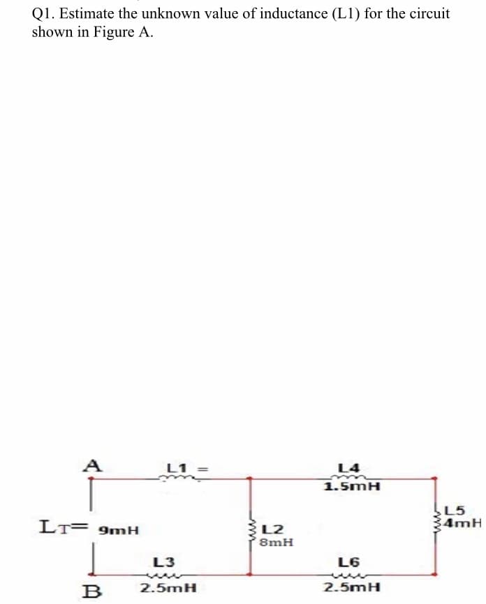 Q1. Estimate the unknown value of inductance (L1) for the circuit
shown in Figure A.
A
L1 =
L4
1.5mH
L5
4mH
LT= 9mH
L2
8mH
L3
L6
B
2.5mH
2.5mH
