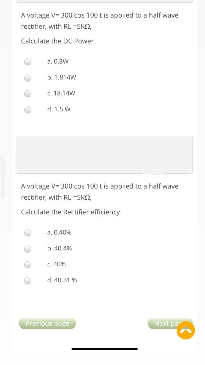 A voltage V= 300 cos 100 t is applied to a half wave
rectifier, with RL =5KN,
Calculate the DC Power
a. 0.8W
b. 1.814W
c. 18.14W
d. 1.5 W
A voltage V= 300 cos 100 t is applied to a half wave
rectifier, with RL =5KN,
Calculate the Rectifier efficiency
a. 0.40%
b. 40.4%
C. 40%
d. 40.31 %
Previous page
Next par
