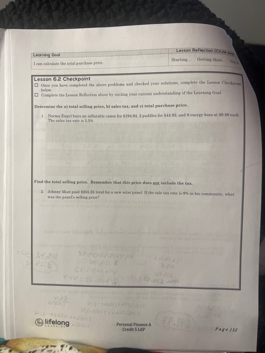 Learning Goal
I can calculate the total purchase price.
Lesson 6.2 Checkpoint
Once you have completed the above problems and checked your solutions, complete the Lesson Checkpoint
below.
Complete the Lesson Reflection above by circling your current understanding of the Learning Goal.
Determine the a) total selling price, b) sales tax, and c) total purchase price.
1. Norma Engel buys an inflatable canoe for $194.94, 2 paddles for $44.95, and 9 energy bars at $0.89 each.
The sales tax rate is 5.5%
Find the total selling price. Remember that this price does not include the tax.
2. Johnny Most paid $255.25 total for a new solar panel. If the sale tax rate is 9% in his community, what
was the panel's selling price?
0.22
Ol
3.P.
Dapat
E.P/14* *p
Lesson Reflection (Circle one)
Starting... Getting there... Got it
H.-0248x42
lifelong drag.
LEARNING
Personal Finance A
Credit 5 LEP
8.pz
P.PER N
FP.PH
Page | 12