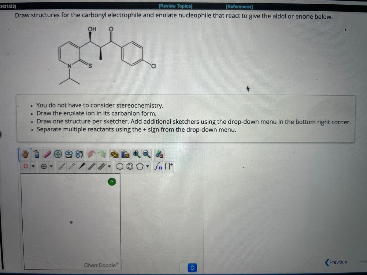 CH21/23)
[Review Topics]
[References]
Draw structures for the carbonyl electrophile and enolate nucleophile that react to give the aldol or enone below.
OH
CI
You do not have to consider stereochemistry.
Draw the enolate ion in its carbanion form.
Draw one structure per sketcher. Add additional sketchers using the drop-down menu in the bottom right corner.
Separate multiple reactants using the + sign from the drop-down menu.
ChemDoodle
?
<>
Previous
Nex