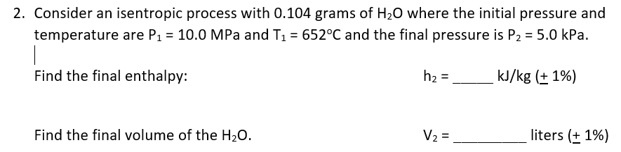 2. Consider an isentropic process with 0.104 grams of H20 where the initial pressure and
temperature are P1 = 10.0 MPa and T1 = 652°C and the final pressure is P2 = 5.0 kPa.
%3D
Find the final enthalpy:
h2 =
kJ/kg (+ 1%)
Find the final volume of the H20.
V2 = .
liters (+ 1%)
