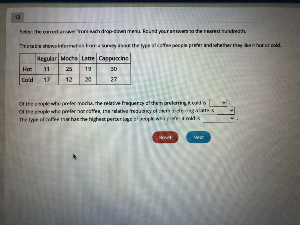 13
Select the correct answer from each drop-down menu. Round your answers to the nearest hundredth.
This table shows information from a survey about the type of coffee people prefer and whether they like it hot or cold.
Regular Mocha Latte Cappuccino
Hot
11
25
19
30
Cold
17
12
20
27
Of the people who prefer mocha, the relative frequency of them preferring it cold is
Of the people who prefer hot coffee, the relative frequency of them preferring a latte is
The type of coffee that has the highest percentage of people who prefer it cold is
Reset
Next
