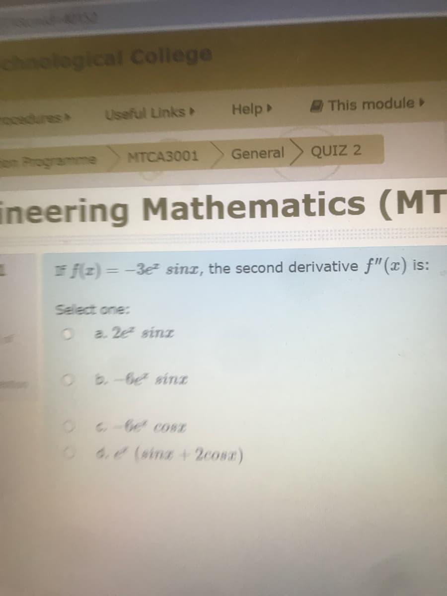 chnological College
odures
Useful Links
Help
This module
nProgramme
MTCA3001
General
QUIZ 2
ineering Mathematics (MT
E f(z) = -3e sint, the second derivative f"(x) is:
Select one:
a. 2e sinz
Ob-be sinz
-be cosE
O de (sina+ 2cosz)
