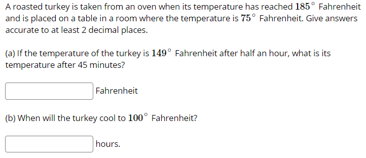 A roasted turkey is taken from an oven when its temperature has reached 185° Fahrenheit
and is placed on a table in a room where the temperature is 75° Fahrenheit. Give answers
accurate to at least 2 decimal places.
(a) If the temperature of the turkey is 149° Fahrenheit after half an hour, what is its
temperature after 45 minutes?
Fahrenheit
(b) When will the turkey cool to 100° Fahrenheit?
hours.
