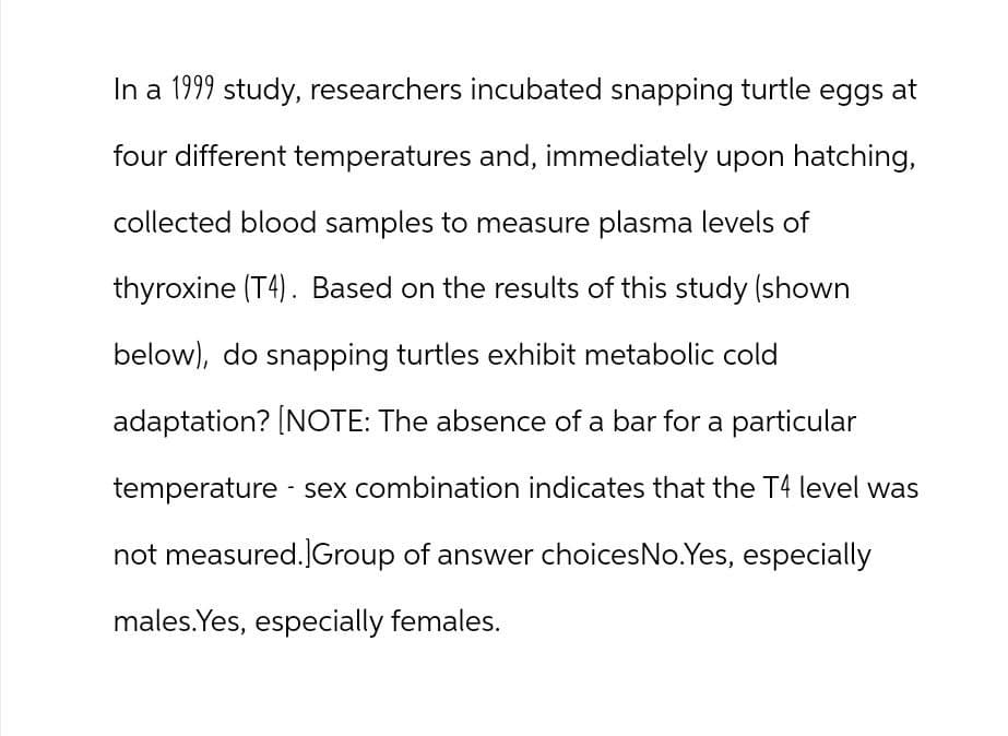 In a 1999 study, researchers incubated snapping turtle eggs at
four different temperatures and, immediately upon hatching,
collected blood samples to measure plasma levels of
thyroxine (T4). Based on the results of this study (shown
below), do snapping turtles exhibit metabolic cold
adaptation? [NOTE: The absence of a bar for a particular
temperature - sex combination indicates that the T4 level was
not measured.]Group of answer choices No. Yes, especially
males. Yes, especially females.