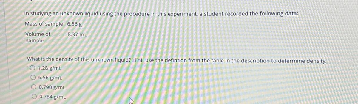 In studying an unknown liquid using the procedure in this experiment, a student recorded the following data:
Mass of sample 6.56 g
Volume of
sample
8.37 mL
What is the density of this unknown liquid? Hint, use the defintion from the table in the description to determine density.
O 1.28 g/mL
6.56 g/mL
O 0.790 g/mL
0.784 g/mL