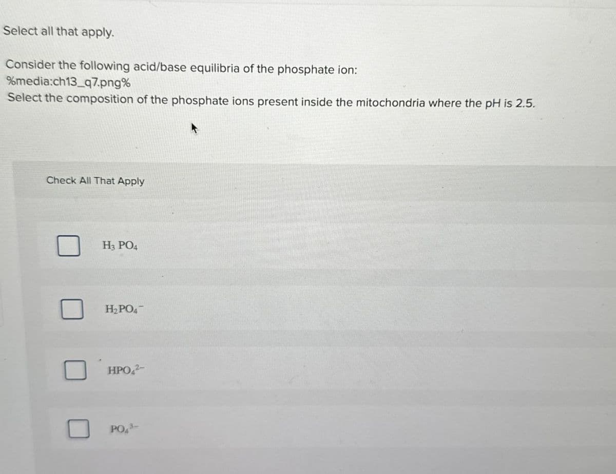 Select all that apply.
Consider the following acid/base equilibria of the phosphate ion:
%media:ch13_q7.png%
Select the composition of the phosphate ions present inside the mitochondria where the pH is 2.5.
Check All That Apply
H3 PO4
H2PO4
HPO2-
PO43-