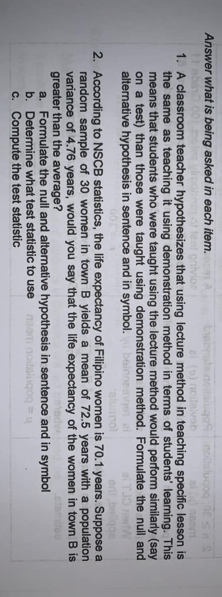 Answer what is being asked in each item.e
test gnivioa
Eiebnalanoitaiuqonoslugoq0S
al () neom
1. A classroom teacher hypothesizes that using lecture method in teaching specific lesson is
the same as teaching it using demonstration method in terms of students' learning. This
means that students who were taught using the lecture method would perform similarly (say
on a test) than those were taught using demonstration method. Formulate the null and
ei (b) notaiveb
alternative hypothesis in sentence and in symbol.
slumol
2. According to NSCB statistics, the life expectancy of Filipino women is 70.1 years. Suppose a
random sample of 30 women in town B yields a mean of 72.5 years with a population
variance of 4.76 years, would you say that the life expectancy of the women in town B is
greater than the average?
a. Formulate the null and alternative hypothesis in sentence and in symbol
b. Determine what test statistic to use
C. Compute the test statistic
tee
nsem notsiugog M
