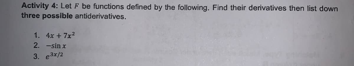 Activity 4: Let F be functions defined by the following. Find their derivatives then list down
three possible antiderivatives.
1. 4x + 7x2
2. -sin x
3. e3x/2
