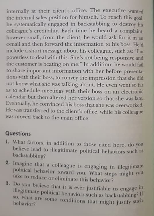 1. What factors, in addition to those cited here, do you
believe lead to illegitimate political behaviors such as
backstabbing?
2. Imagine that a colleague is engaging in illegitimate
political behavior toward you. What steps might you
take to reduce or eliminate this behavior?
3. Do you believe that it is ever justifiable to engage in
illegitimate political behaviors such as backstabbing?
so, what are some conditions that might justify such
behavior?
