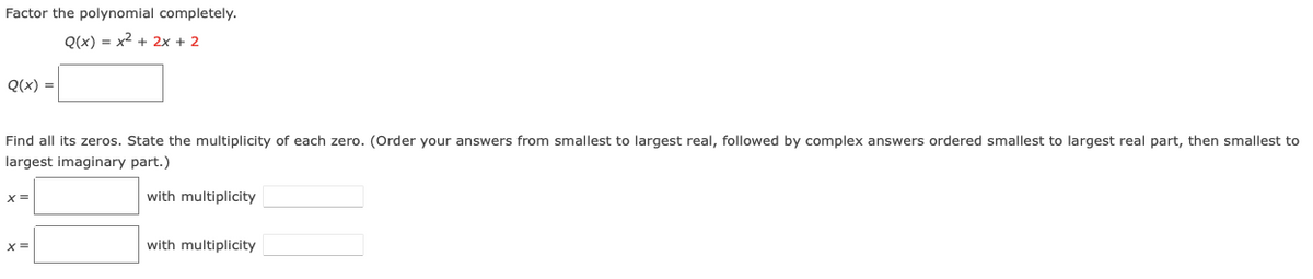 Factor the polynomial completely.
Q(x) = x2 + 2x + 2
Q(x) =
Find all its zeros. State the multiplicity of each zero. (Order your answers from smallest to largest real, followed by complex answers ordered smallest to largest real part, then smallest to
largest imaginary part.)
with multiplicity
X =
with multiplicity
