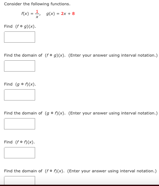 Consider the following functions.
f(x) = , g(x) = 2x + 8
Find (fo g)(x).
Find the domain of (f ° g)(x). (Enter your answer using interval notation.)
Find (g o A(x).
Find the domain of (g o n(x). (Enter your answer using interval notation.)
Find (fo )(x).
Find the domain of (fo )(x). (Enter your answer using interval notation.)
