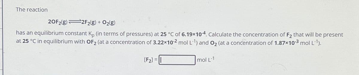 The reaction
20F2(g) 2F₂(g) + O₂(g)
has an equilibrium constant Kp (in terms of pressures) at 25 °C of 6.19x10-4. Calculate the concentration of F₂ that will be present
at 25 °C in equilibrium with OF₂ (at a concentration of 3.22x10-2 mol L-1) and O₂ (at a concentration of 1.87×10-3 mol L-¹).
[F₂] =|
mol L-1