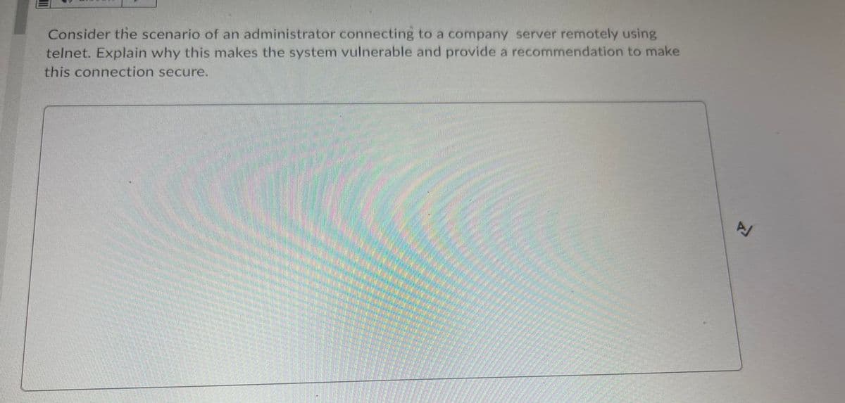 Consider the scenario of an administrator connecting to a company server remotely using
telnet. Explain why this makes the system vulnerable and provide a recommendation to make
this connection secure.
