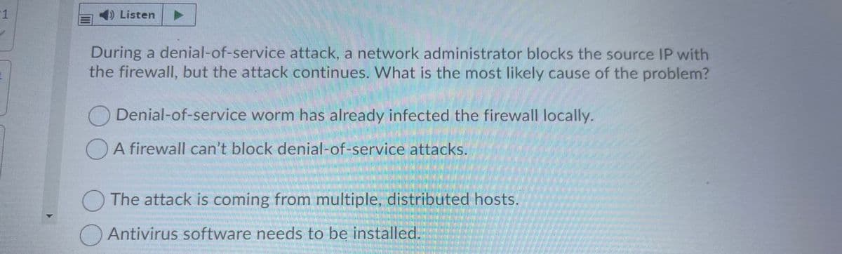 1
) Listen
During a denial-of-service attack, a network administrator blocks the source IP with
the firewall, but the attack continues. What is the most likely cause of the problem?
Denial-of-service worm has already infected the firewall locally.
A firewall can't block denial-of-service attacks.
The attack is coming from multiple, distributed hosts.
Antivirus software needs to be installed.
