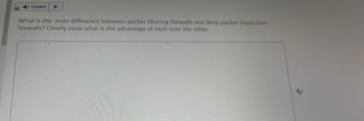 D Listen
What is the main difference between packet filtering firewalls and deep packet inspection
firewalls? Clearly state what is the advantage of each over the other.
