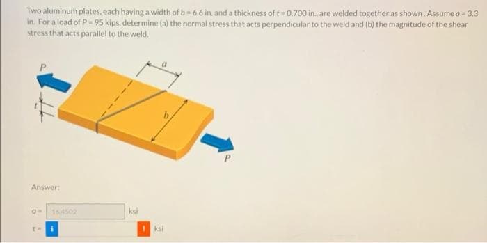 Two aluminum plates, each having a width of b= 6.6 in. and a thickness of t 0.700 in., are welded together as shown Assume a = 3.3
in. For a load of P- 95 kips, determine (a) the normal stress that acts perpendicular to the weld and (b) the magnitude of the shear
stress that acts parallel to the weld.
Answer:
16.4502
ksi
ksi
