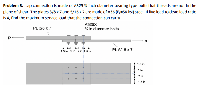 Problem 3. Lap connection is made of A325 % inch diameter bearing type bolts that threads are not in the
plane of shear. The plates 3/8 x 7 and 5/16 x 7 are made of A36 (F,=58 ksi) steel. If live load to dead load ratio
is 4, find the maximum service load that the connection can carry.
A325X
% in diameter bolts
PL 3/8 x 7
PL 5/16 x 7
1.5 in 2 in 2 in 1.5 in
1.5 in
2 in
2 in
1.5 in
