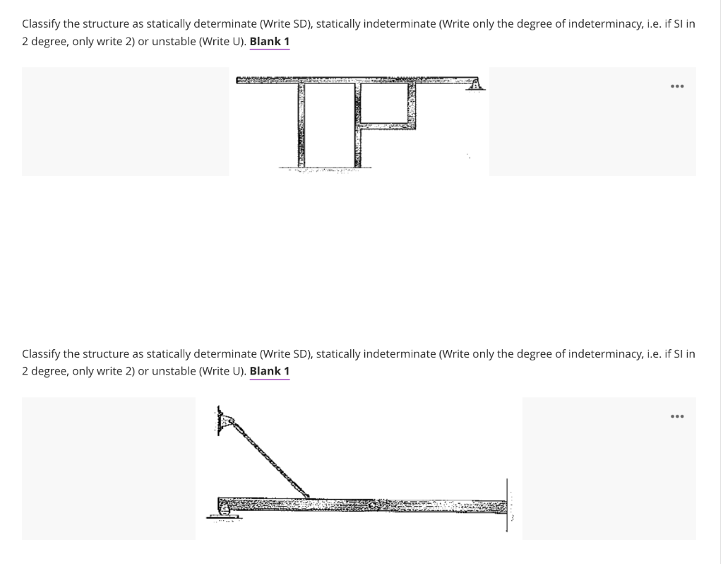 Classify the structure as statically determinate (Write SD), statically indeterminate (Write only the degree of indeterminacy, i.e. if SI in
2 degree, only write 2) or unstable (Write U). Blank 1
Classify the structure as statically determinate (Write SD), statically indeterminate (Write only the degree of indeterminacy, i.e. if SI in
2 degree, only write 2) or unstable (Write U). Blank 1
...
