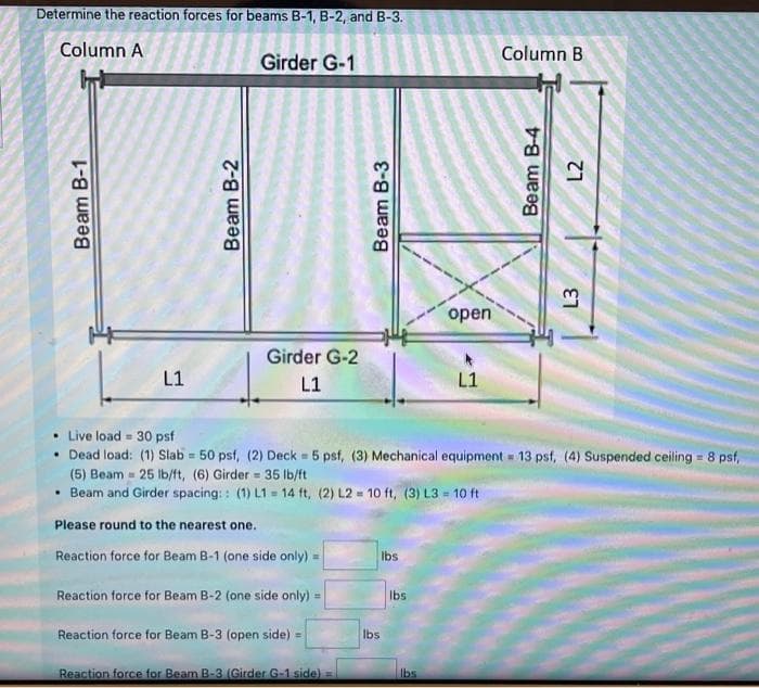 Determine the reaction forces for beams B-1, B-2, and B-3.
Column A
Column B
Girder G-1
open
Girder G-2
L1
L1
L1
• Live load = 30 psf
• Dead load: (1) Slab = 50 psf, (2) Deck 5 psf, (3) Mechanical equipment 13 psf, (4) Suspended ceiling = 8 psf,
(5) Beam = 25 Ib/ft, (6) Girder = 35 lb/ft
%3D
• Beam and Girder spacing: : (1) L1 = 14 ft, (2) L2 = 10 ft, (3) L3 = 10 ft
Please round to the nearest one.
Reaction force for Beam B-1 (one side only)
Ibs
Reaction force for Beam B-2 (one side only) =
Ibs
Reaction force for Beam B-3 (open side) =
Ibs
%3D
Reaction force for Beam B-3 (Girder G-1 side) =
Ibs
Beam B-1
Beam B-2
Beam B-3
Beam B-4
L3
L2
