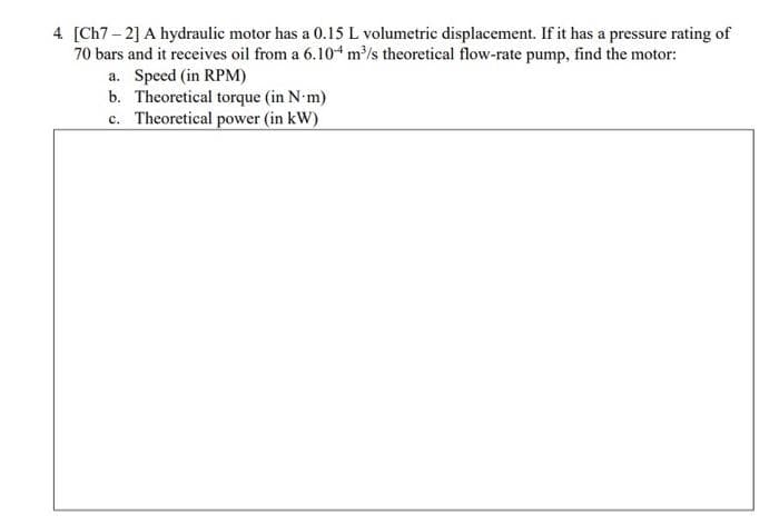 4 [Ch7- 2] A hydraulic motor has a 0.15 L volumetric displacement. If it has a pressure rating of
70 bars and it receives oil from a 6.10 m³/s theoretical flow-rate pump, find the motor:
a. Speed (in RPM)
b. Theoretical torque (in N-m)
c. Theoretical power (in kW)
