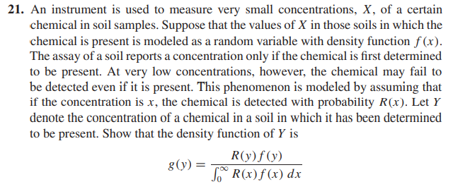 21. An instrument is used to measure very small concentrations, X, of a certain
chemical in soil samples. Suppose that the values of X in those soils in which the
chemical is present is modeled as a random variable with density function f(x).
The assay of a soil reports a concentration only if the chemical is first determined
to be present. At very low concentrations, however, the chemical may fail to
be detected even if it is present. This phenomenon is modeled by assuming that
if the concentration is x, the chemical is detected with probability R(x). Let Y
denote the concentration of a chemical in a soil in which it has been determined
to be present. Show that the density function of Y is
g(y): =
R(y) f (y)
R(x) f(x) dx