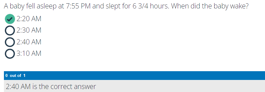 A baby fell asleep at 7:55 PM and slept for 6 3/4 hours. When did the baby wake?
2:20 AM
2:30 AM
2:40 AM
3:10 AM
O out of 1
2:40 AM is the correct answer
