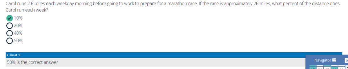 Carol runs 2.6 miles each weekday morning before going to work to prepare for a marathon race. If the race is approximately 26 miles, what percent of the distance does
Carol run each week?
10%
20%
40%
50%
O out of 1
50% is the correct answer
Navigator
D000
