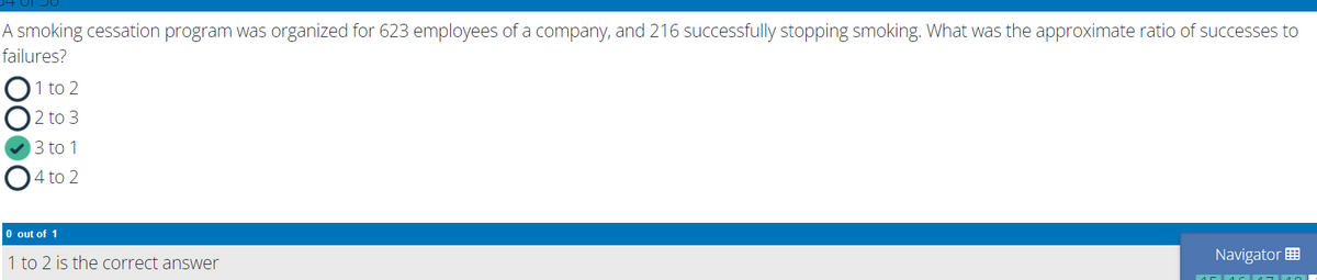 A smoking cessation program was organized for 623 employees of a company, and 216 successfully stopping smoking. What was the approximate ratio of successes to
failures?
1 to 2
2 to 3
3 to 1
O4 to 2
O out of 1
1 to 2 is the correct answer
Navigator E
00
